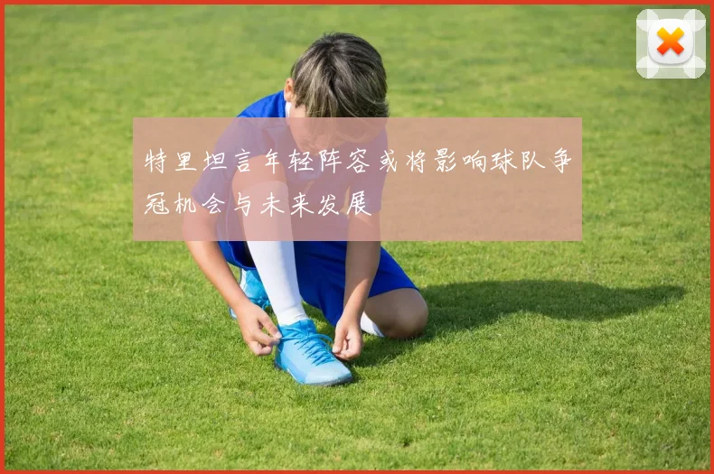 特里坦言年轻阵容或将影响球队争冠机会与未来发展