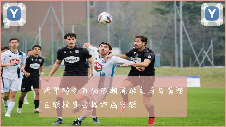 西甲转会市场热潮涌动皇马与黄潜巨额投资占据四成份额