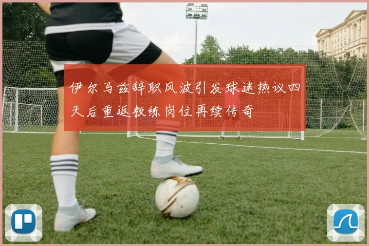伊尔马兹辞职风波引发球迷热议四天后重返教练岗位再续传奇