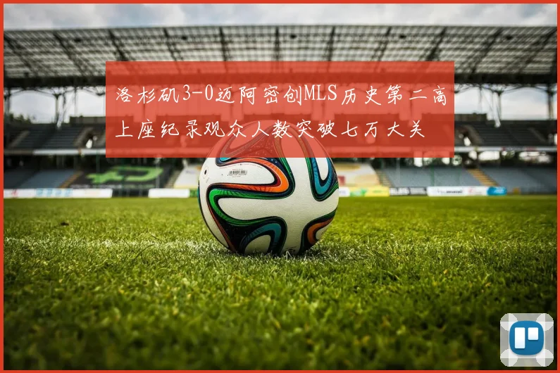 洛杉矶3-0迈阿密创MLS历史第二高上座纪录观众人数突破七万大关
