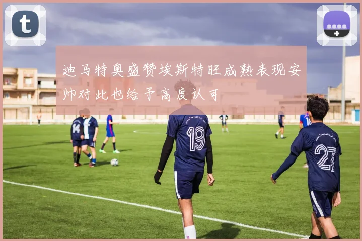 迪马特奥盛赞埃斯特旺成熟表现安帅对此也给予高度认可