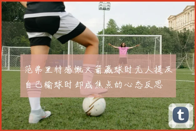 范弗里特感慨火箭赢球时无人提及自己输球时却成焦点的心态反思