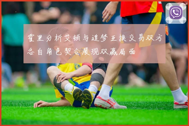 霍里分析艾顿与追梦互换交易双方各自角色契合展现双赢局面