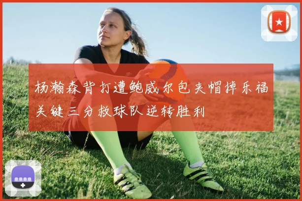 杨瀚森背打遭鲍威尔包夹帽掉乐福关键三分救球队逆转胜利