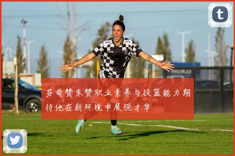 芬奇赞朱赞职业素养与投篮能力期待他在新环境中展现才华