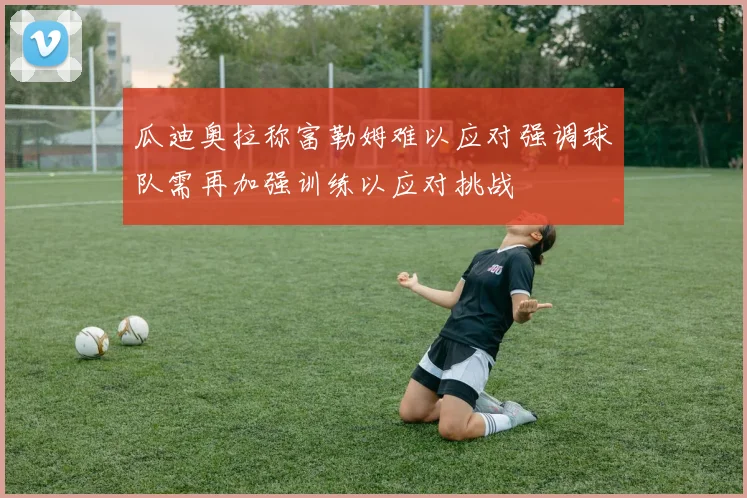 瓜迪奥拉称富勒姆难以应对强调球队需再加强训练以应对挑战