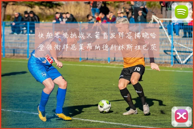 快船客场挑战火箭首发阵容揭晓哈登领衔邓恩莱昂纳德科林斯祖巴茨共战强敌