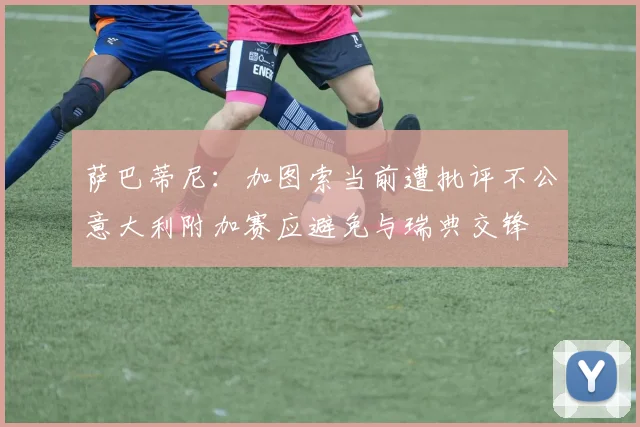 萨巴蒂尼：加图索当前遭批评不公意大利附加赛应避免与瑞典交锋