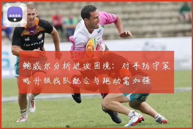鲍威尔分析进攻困境：对手防守策略升级我队配合与跑动需加强