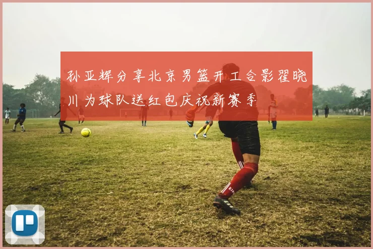 孙亚辉分享北京男篮开工合影翟晓川为球队送红包庆祝新赛季