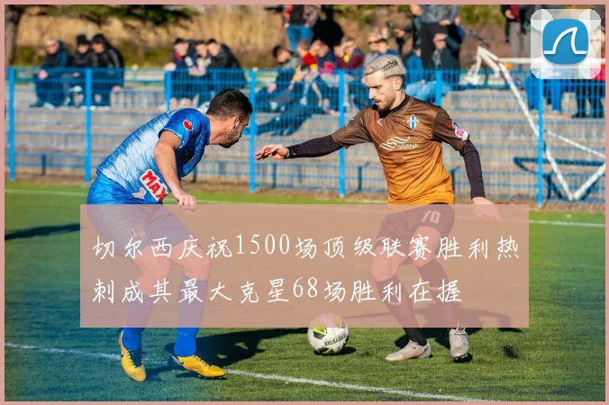 切尔西庆祝1500场顶级联赛胜利热刺成其最大克星68场胜利在握