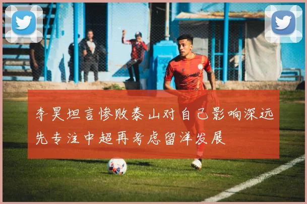 李昊坦言惨败泰山对自己影响深远先专注中超再考虑留洋发展