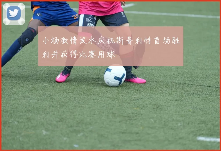 小杨激情泼水庆祝斯普利特首场胜利并获得比赛用球