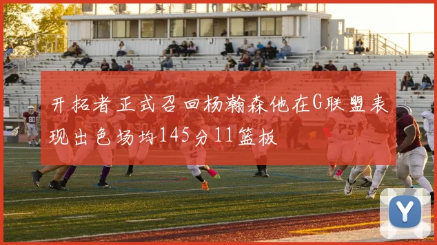 开拓者正式召回杨瀚森他在G联盟表现出色场均145分11篮板