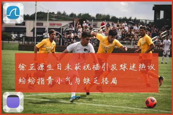 徐正源生日未获祝福引发球迷热议纷纷指责小气与缺乏格局