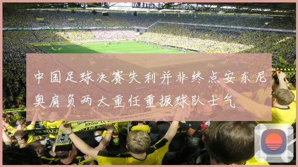 中国足球决赛失利并非终点安东尼奥肩负两大重任重振球队士气