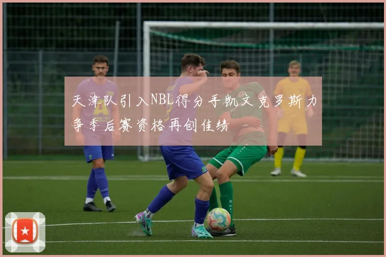 天津队引入NBL得分手凯文克罗斯力争季后赛资格再创佳绩