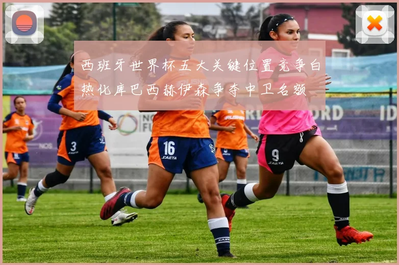 西班牙世界杯五大关键位置竞争白热化库巴西赫伊森争夺中卫名额