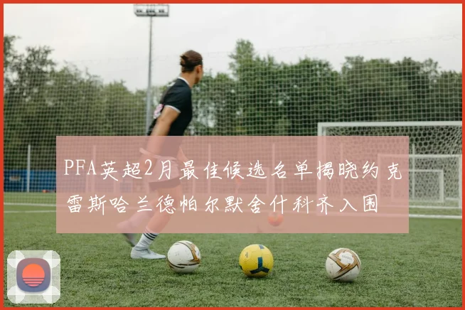 PFA英超2月最佳候选名单揭晓约克雷斯哈兰德帕尔默舍什科齐入围