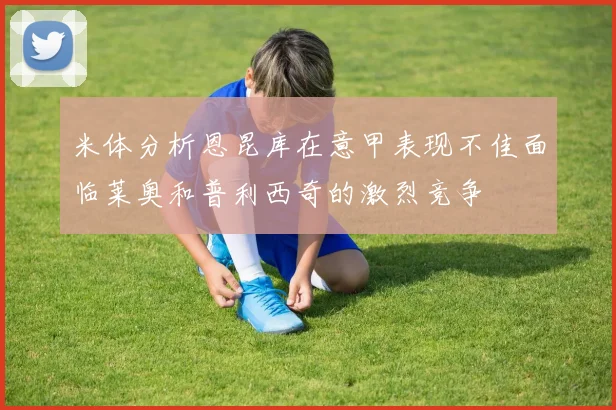 米体分析恩昆库在意甲表现不佳面临莱奥和普利西奇的激烈竞争