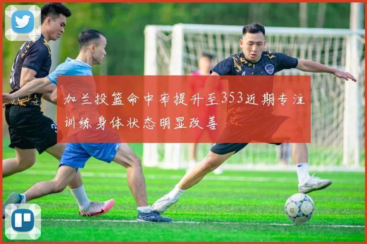 加兰投篮命中率提升至353近期专注训练身体状态明显改善