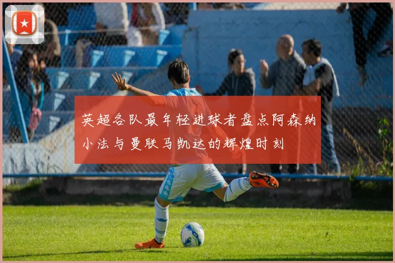 英超各队最年轻进球者盘点阿森纳小法与曼联马凯达的辉煌时刻