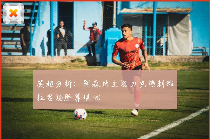 英超分析：阿森纳主场力克热刺维拉客场胜算堪忧