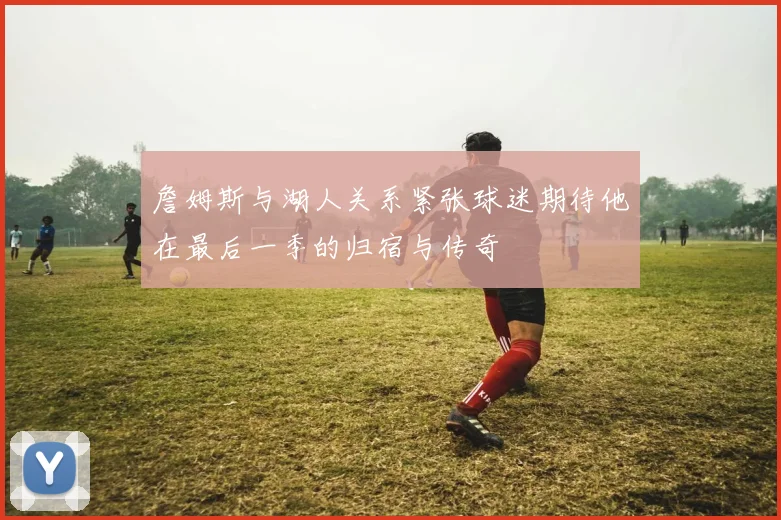 詹姆斯与湖人关系紧张球迷期待他在最后一季的归宿与传奇