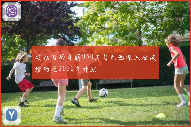 安切洛蒂年薪950万与巴西深入洽谈续约至2030年计划