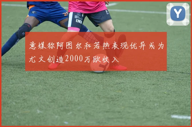 意媒称阿图尔和若热表现优异或为尤文创造2000万欧收入