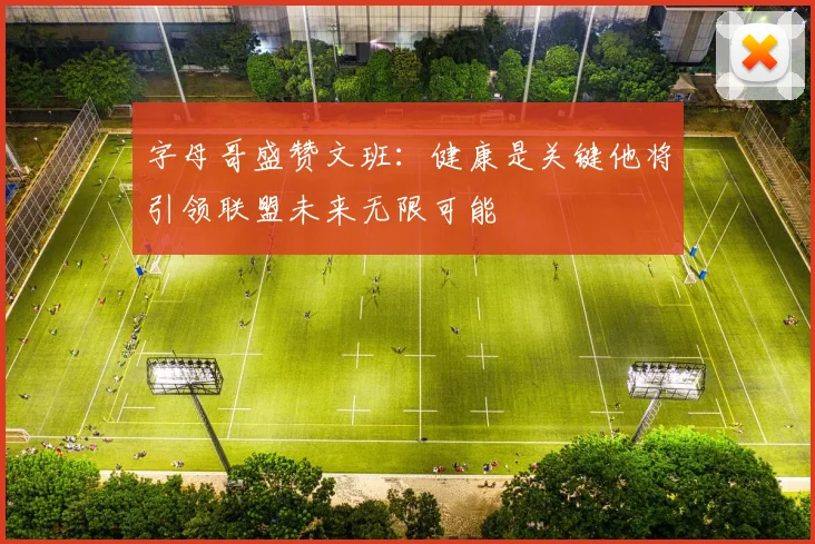 字母哥盛赞文班：健康是关键他将引领联盟未来无限可能