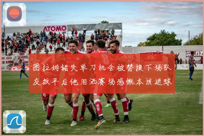 图拉姆错失单刀机会被替换下场队友扳平后他泪洒赛场感慨本该进球