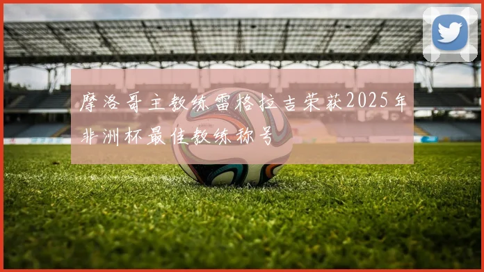摩洛哥主教练雷格拉吉荣获2025年非洲杯最佳教练称号
