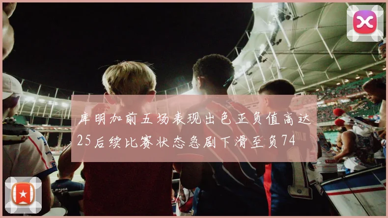 库明加前五场表现出色正负值高达25后续比赛状态急剧下滑至负74