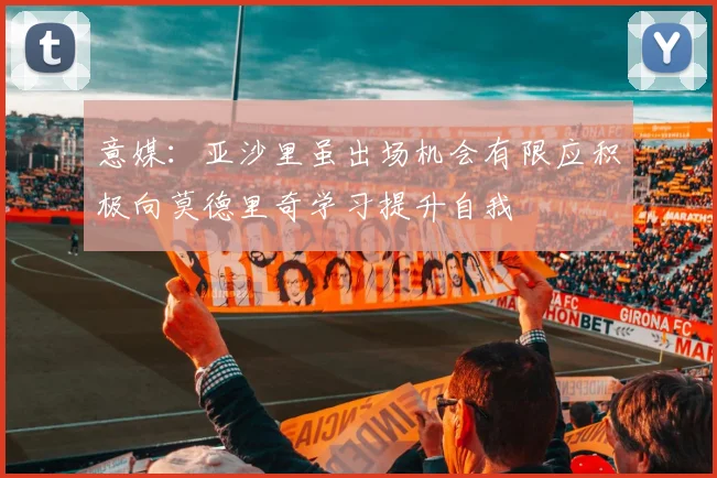 意媒：亚沙里虽出场机会有限应积极向莫德里奇学习提升自我